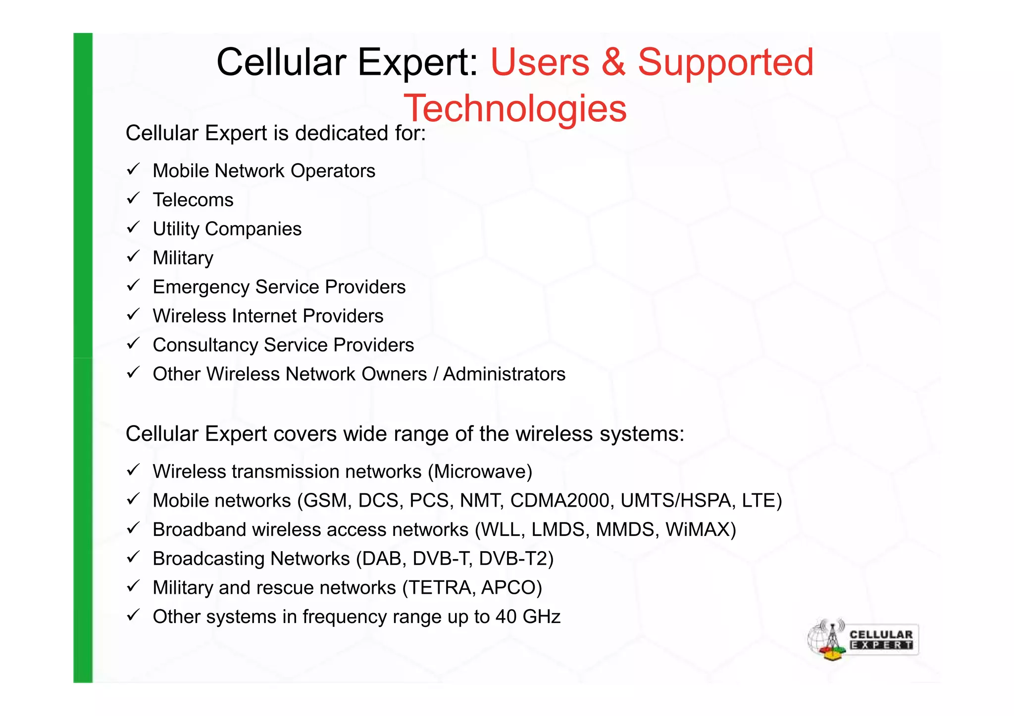 Cellular Expert: Users & Supported
TechnologiesCellular Expert is dedicated for:
Mobile Network Operators
Telecoms
Utility Companies
Military
Emergency Service Providers
Wireless Internet Providers
Consultancy Service Providers
Other Wireless Network Owners / Administrators
Cellular Expert covers wide range of the wireless systems:
Wireless transmission networks (Microwave)
Mobile networks (GSM, DCS, PCS, NMT, CDMA2000, UMTS/HSPA, LTE)
Broadband wireless access networks (WLL, LMDS, MMDS, WiMAX)
Broadcasting Networks (DAB, DVB-T, DVB-T2)
Military and rescue networks (TETRA, APCO)
Other systems in frequency range up to 40 GHz
 