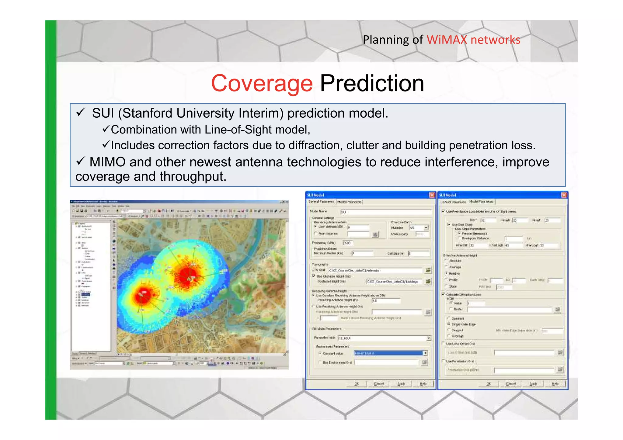 Coverage Prediction
SUI (Stanford University Interim) prediction model.
Combination with Line-of-Sight model,
Includes correction factors due to diffraction, clutter and building penetration loss.
MIMO and other newest antenna technologies to reduce interference, improve
coverage and throughput.
Planning of WiMAX networks
 