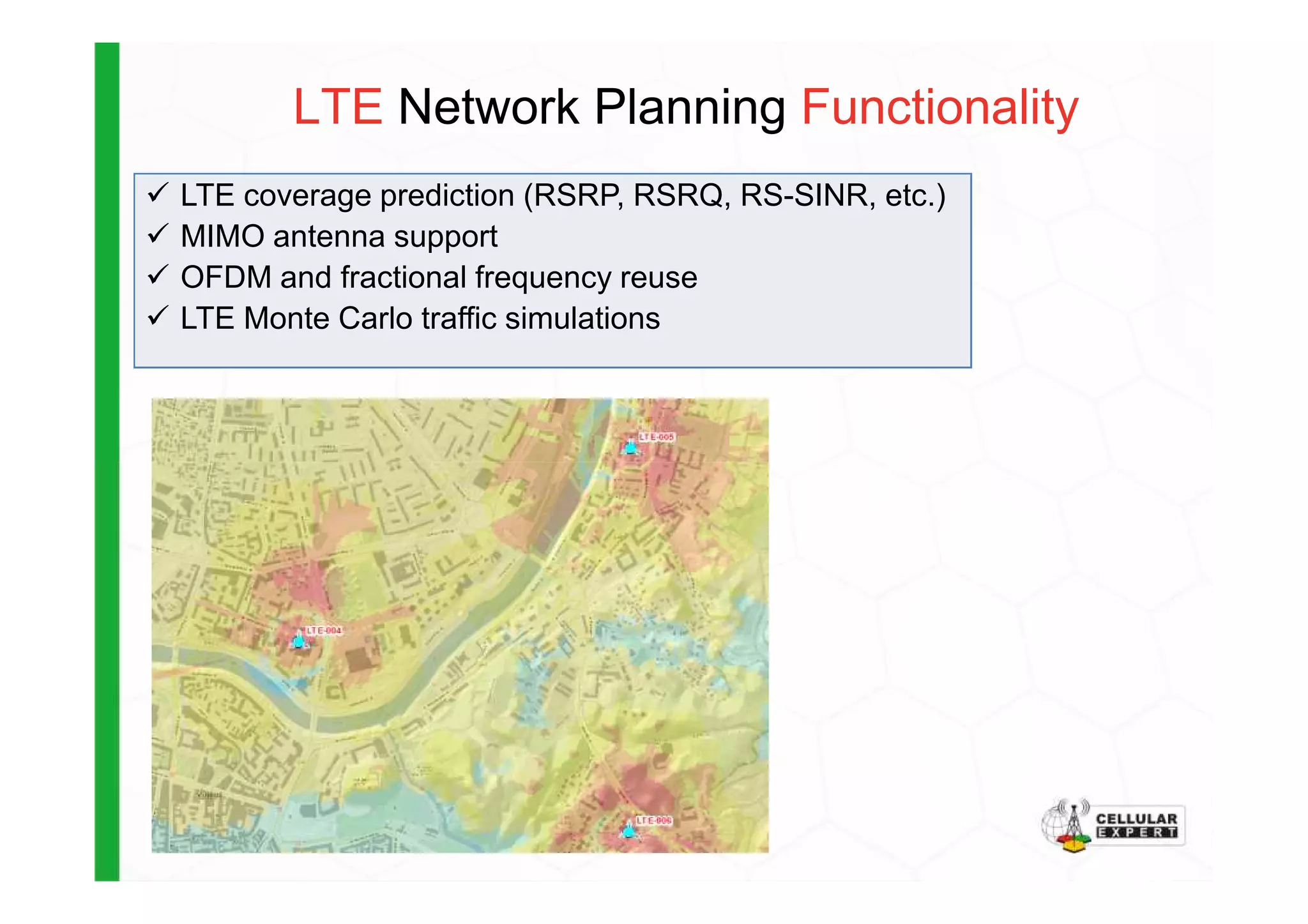 LTE Network Planning Functionality
LTE coverage prediction (RSRP, RSRQ, RS-SINR, etc.)
MIMO antenna support
OFDM and fractional frequency reuse
LTE Monte Carlo traffic simulations
 