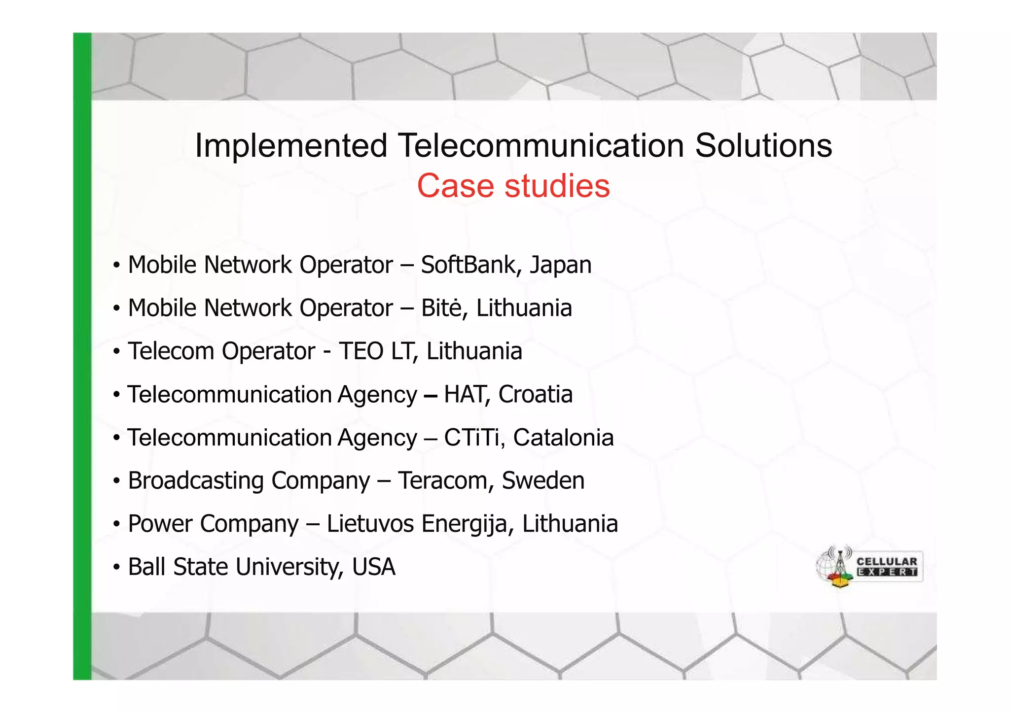 Implemented Telecommunication Solutions
Case studies
• Mobile Network Operator – SoftBank, Japan
• Mobile Network Operator – Bit÷, Lithuania
• Telecom Operator - TEO LT, Lithuania• Telecom Operator - TEO LT, Lithuania
• Telecommunication Agency – HAT, Croatia
• Telecommunication Agency – CTiTi, Catalonia
• Broadcasting Company – Teracom, Sweden
• Power Company – Lietuvos Energija, Lithuania
• Ball State University, USA
 