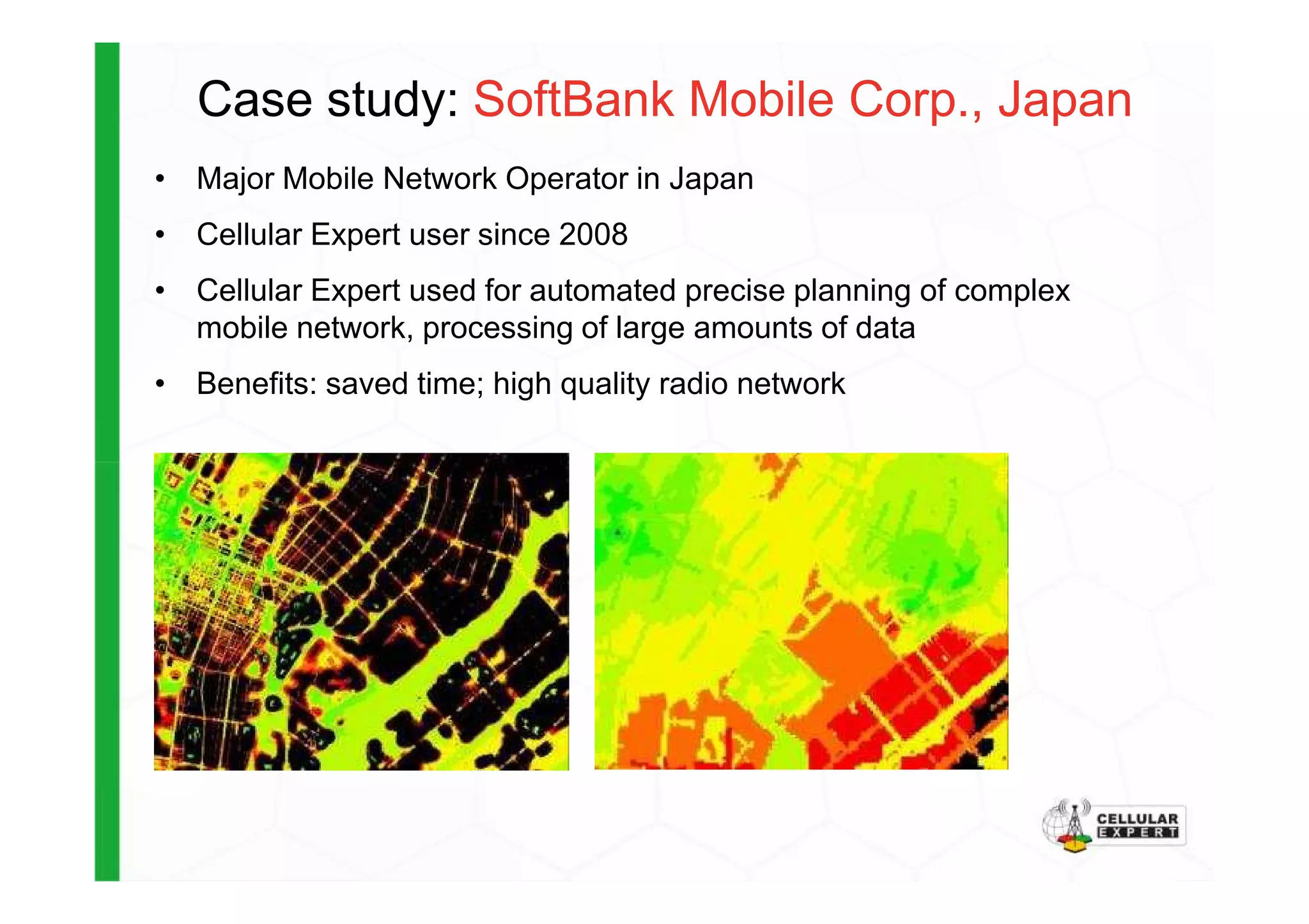 Case study: SoftBank Mobile Corp., Japan
• Major Mobile Network Operator in Japan
• Cellular Expert user since 2008
• Cellular Expert used for automated precise planning of complex
mobile network, processing of large amounts of data
• Benefits: saved time; high quality radio network
 