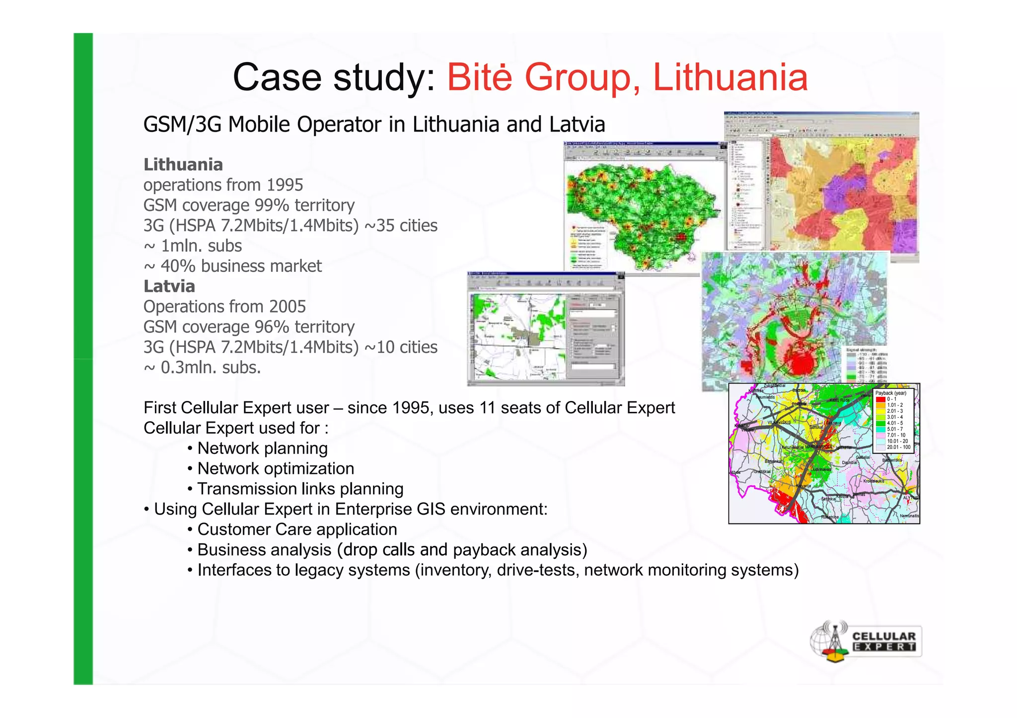 Case study: Bit÷ Group, Lithuania
GSM/3G Mobile Operator in Lithuania and Latvia
Lithuania
operations from 1995
GSM coverage 99% territory
3G (HSPA 7.2Mbits/1.4Mbits) ~35 cities
~ 1mln. subs
~ 40% business market
Latvia
Operations from 2005
GSM coverage 96% territory
3G (HSPA 7.2Mbits/1.4Mbits) ~10 cities
~ 0.3mln. subs.~ 0.3mln. subs.
First Cellular Expert user – since 1995, uses 11 seats of Cellular Expert
Cellular Expert used for :
• Network planning
• Network optimization
• Transmission links planning
• Using Cellular Expert in Enterprise GIS environment:
• Customer Care application
• Business analysis (drop calls and payback analysis)
• Interfaces to legacy systems (inventory, drive-tests, network monitoring systems)
 