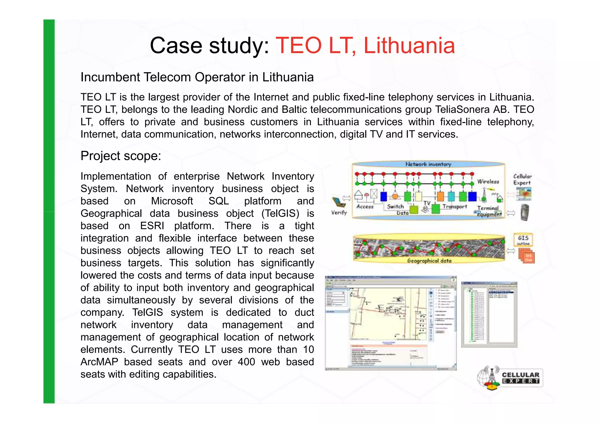Case study: TEO LT, Lithuania
Incumbent Telecom Operator in Lithuania
TEO LT is the largest provider of the Internet and public fixed-line telephony services in Lithuania.
TEO LT, belongs to the leading Nordic and Baltic telecommunications group TeliaSonera AB. TEO
LT, offers to private and business customers in Lithuania services within fixed-line telephony,
Internet, data communication, networks interconnection, digital TV and IT services.
Project scope:
Implementation of enterprise Network Inventory
System. Network inventory business object is
based on Microsoft SQL platform and
Geographical data business object (TelGIS) isGeographical data business object (TelGIS) is
based on ESRI platform. There is a tight
integration and flexible interface between these
business objects allowing TEO LT to reach set
business targets. This solution has significantly
lowered the costs and terms of data input because
of ability to input both inventory and geographical
data simultaneously by several divisions of the
company. TelGIS system is dedicated to duct
network inventory data management and
management of geographical location of network
elements. Currently TEO LT uses more than 10
ArcMAP based seats and over 400 web based
seats with editing capabilities.
 
