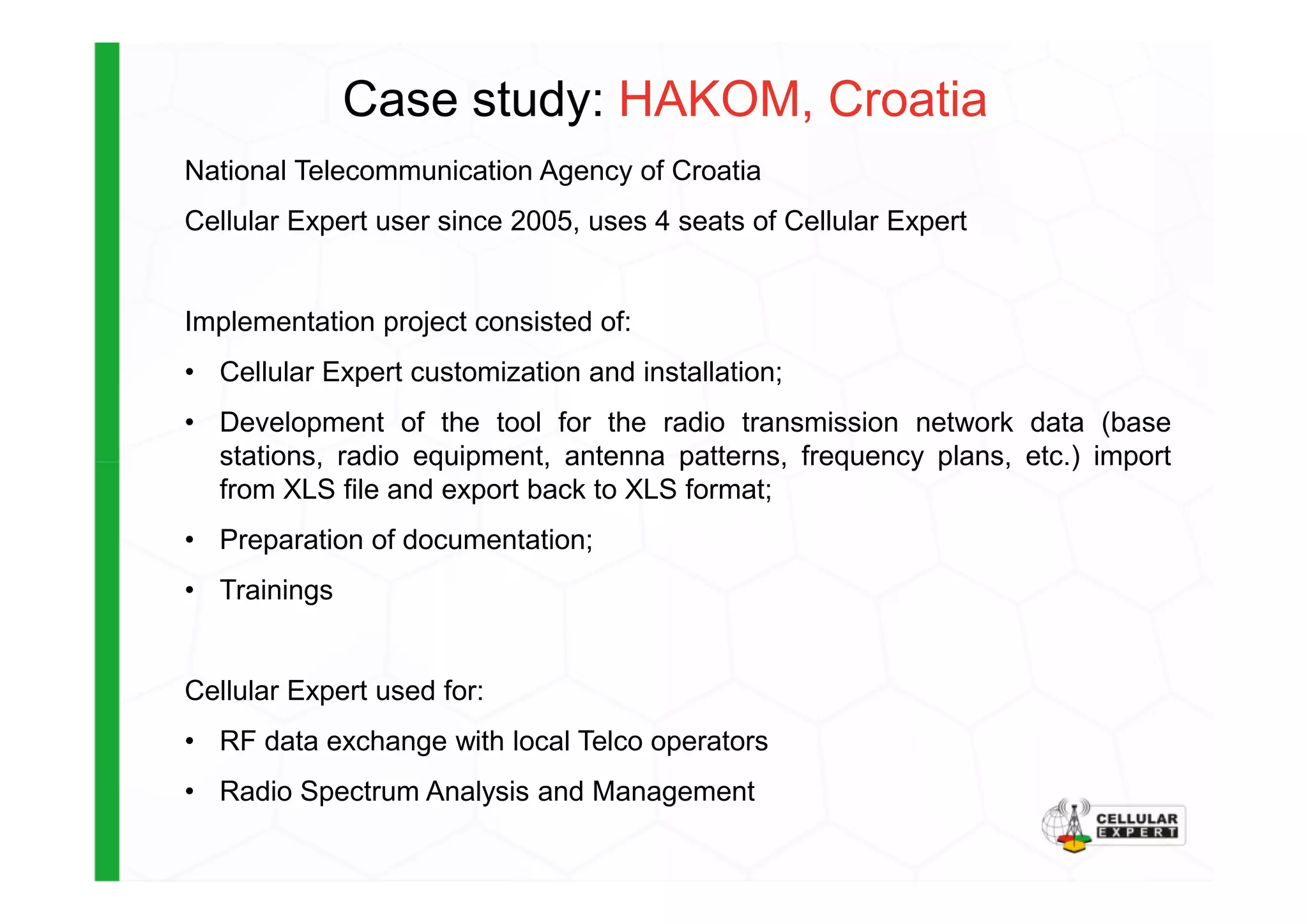 Case study: HAKOM, Croatia
National Telecommunication Agency of Croatia
Cellular Expert user since 2005, uses 4 seats of Cellular Expert
Implementation project consisted of:
• Cellular Expert customization and installation;
• Development of the tool for the radio transmission network data (base
stations, radio equipment, antenna patterns, frequency plans, etc.) importstations, radio equipment, antenna patterns, frequency plans, etc.) import
from XLS file and export back to XLS format;
• Preparation of documentation;
• Trainings
Cellular Expert used for:
• RF data exchange with local Telco operators
• Radio Spectrum Analysis and Management
 