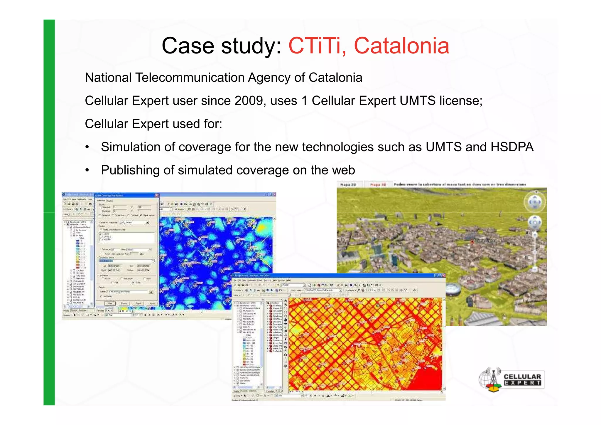 Case study: CTiTi, Catalonia
National Telecommunication Agency of Catalonia
Cellular Expert user since 2009, uses 1 Cellular Expert UMTS license;
Cellular Expert used for:
• Simulation of coverage for the new technologies such as UMTS and HSDPA
• Publishing of simulated coverage on the web
 
