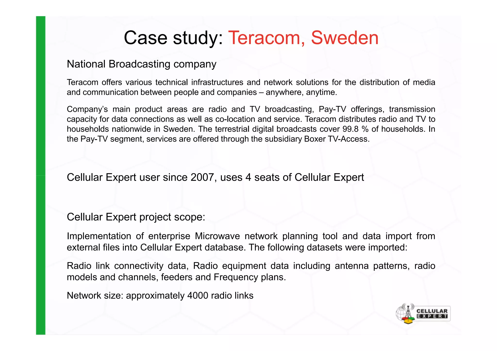 Case study: Teracom, Sweden
National Broadcasting company
Teracom offers various technical infrastructures and network solutions for the distribution of media
and communication between people and companies – anywhere, anytime.
Company’s main product areas are radio and TV broadcasting, Pay-TV offerings, transmission
capacity for data connections as well as co-location and service. Teracom distributes radio and TV to
households nationwide in Sweden. The terrestrial digital broadcasts cover 99.8 % of households. In
the Pay-TV segment, services are offered through the subsidiary Boxer TV-Access.
Cellular Expert user since 2007, uses 4 seats of Cellular ExpertCellular Expert user since 2007, uses 4 seats of Cellular Expert
Cellular Expert project scope:
Implementation of enterprise Microwave network planning tool and data import from
external files into Cellular Expert database. The following datasets were imported:
Radio link connectivity data, Radio equipment data including antenna patterns, radio
models and channels, feeders and Frequency plans.
Network size: approximately 4000 radio links
 
