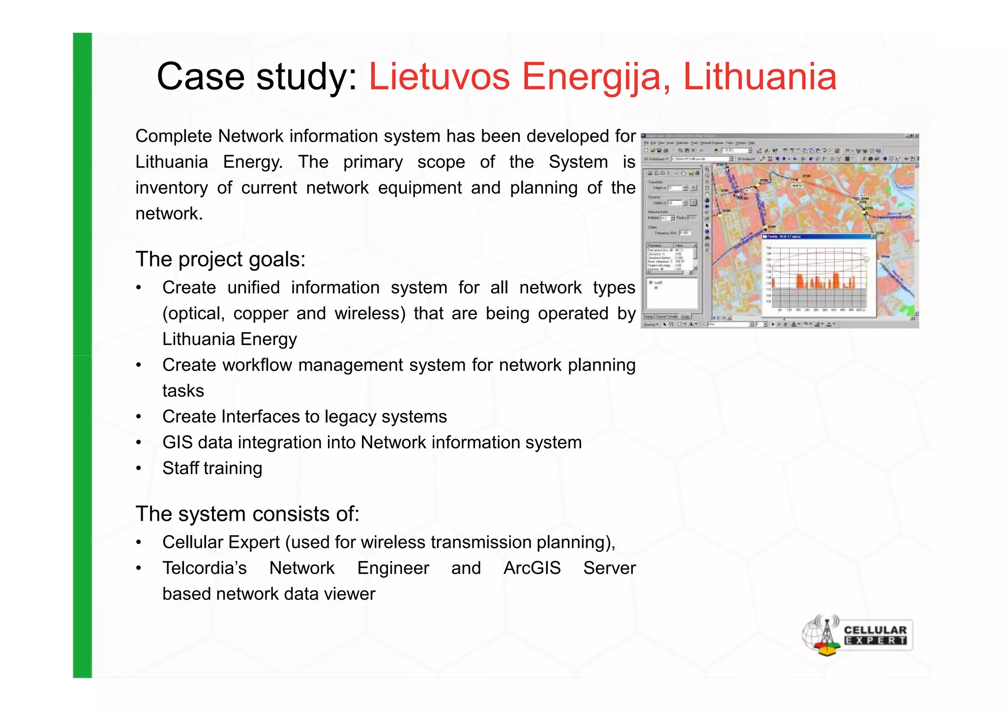 Case study: Lietuvos Energija, Lithuania
Complete Network information system has been developed for
Lithuania Energy. The primary scope of the System is
inventory of current network equipment and planning of the
network.
The project goals:
• Create unified information system for all network types
(optical, copper and wireless) that are being operated by
Lithuania Energy
• Create workflow management system for network planning• Create workflow management system for network planning
tasks
• Create Interfaces to legacy systems
• GIS data integration into Network information system
• Staff training
The system consists of:
• Cellular Expert (used for wireless transmission planning),
• Telcordia’s Network Engineer and ArcGIS Server
based network data viewer
 