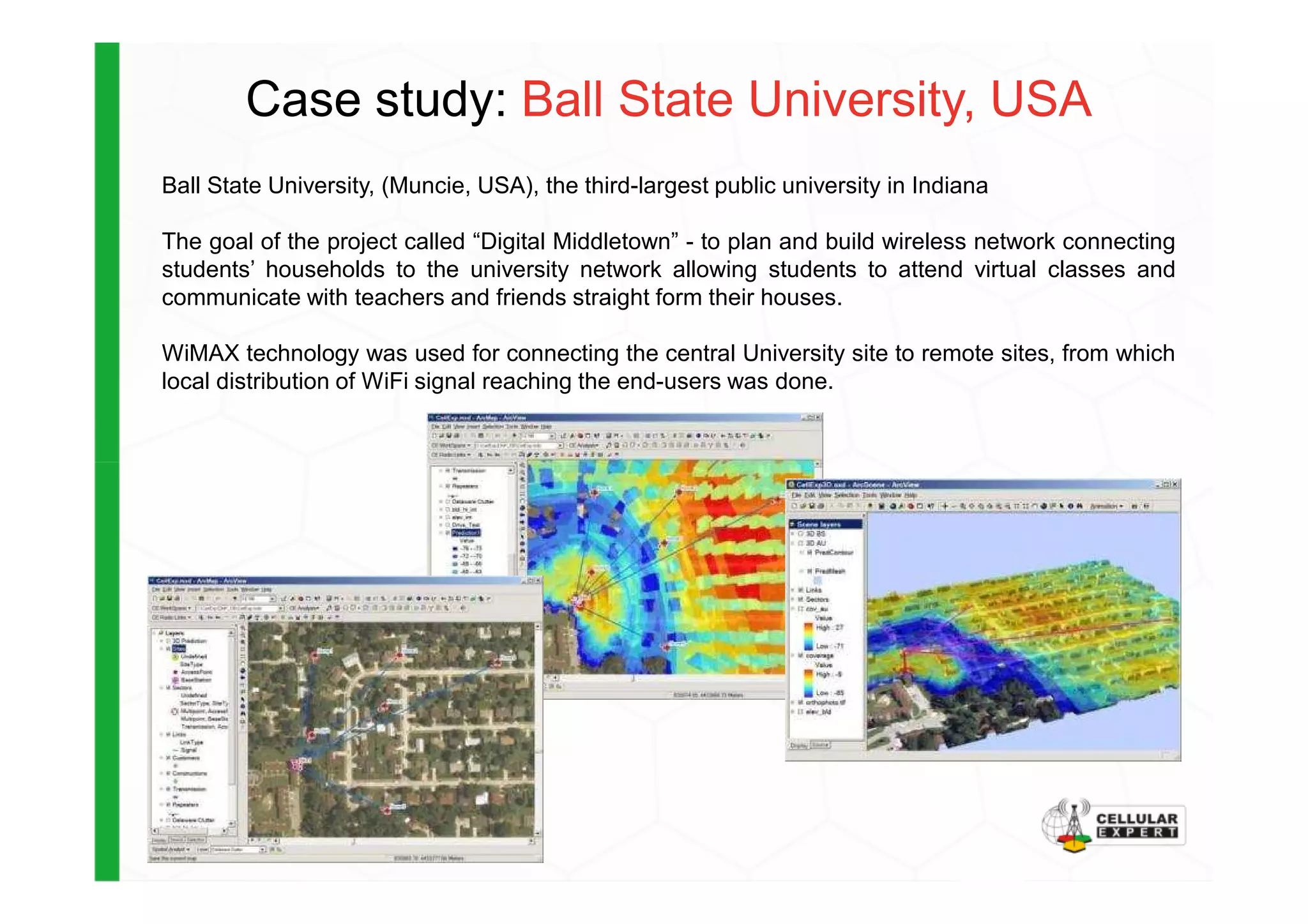 Case study: Ball State University, USA
Ball State University, (Muncie, USA), the third-largest public university in Indiana
The goal of the project called “Digital Middletown” - to plan and build wireless network connecting
students’ households to the university network allowing students to attend virtual classes and
communicate with teachers and friends straight form their houses.
WiMAX technology was used for connecting the central University site to remote sites, from which
local distribution of WiFi signal reaching the end-users was done.
 