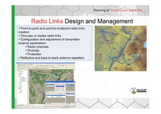 Radio Links Design and Management
Planning of Transmission Networks
Point-to-point and point-to-multipoint radio links
creation
One-way or duplex radio links
Configuration and adjustment of transmitter-
receiver parameters:
Radio channels
Diversity
Protection
Reflective and back-to-back antenna repeatersReflective and back-to-back antenna repeaters
 