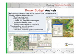 Planning of Transmission Networks
Power Budget Analysis
Propagation loss and power budget calculations at the receiver side
Power budget analysis describes:
Received signal level
Total gains and losses
Thermal and composite fade margins
Signal-to-noise ratio (SNR)
Resulting average bit error rate (BER)
The calculations take into account:
Antenna discriminationAntenna discrimination
Attenuation of feeders, passive components
 