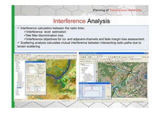 Interference Analysis
Planning of Transmission Networks
Interference calculation between the radio links:
Interference level estimation
Net filter discrimination loss
Interference objectives for co- and adjacent-channels and fade margin loss assessment.
Scattering analysis calculates mutual interference between intersecting radio paths due to
terrain scattering
 