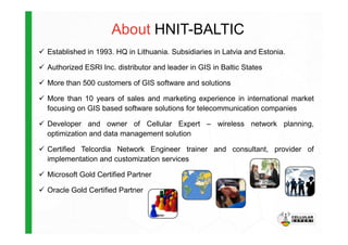 About HNIT-BALTIC
Established in 1993. HQ in Lithuania. Subsidiaries in Latvia and Estonia.
Authorized ESRI Inc. distributor and leader in GIS in Baltic States
More than 500 customers of GIS software and solutions
More than 10 years of sales and marketing experience in international market
focusing on GIS based software solutions for telecommunication companies
Developer and owner of Cellular Expert – wireless network planning,Developer and owner of Cellular Expert – wireless network planning,
optimization and data management solution
Certified Telcordia Network Engineer trainer and consultant, provider of
implementation and customization services
Microsoft Gold Certified Partner
Oracle Gold Certified Partner
 