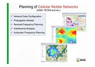 Planning of Cellular Mobile Networks
(GSM, TETRA and etc.)
Network Data Configuration
Propagation Models
Nominal Frequency Planning
Interference Analysis
Automatic Frequency PlanningAutomatic Frequency Planning
 