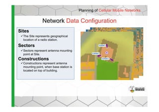 Network Data Configuration
Sites
The Site represents geographical
location of a radio station.
Sectors
Sectors represent antenna mounting
point at Site.
Planning of Cellular Mobile Networks
Constructions
Constructions represent antenna
mounting point, when base station is
located on top of building.
 