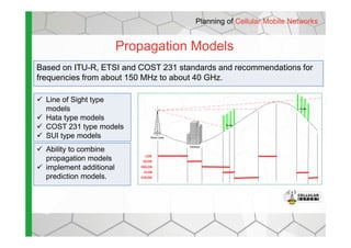 Propagation Models
Planning of Cellular Mobile Networks
Based on ITU-R, ETSI and COST 231 standards and recommendations for
frequencies from about 150 MHz to about 40 GHz.
Line of Sight type
models
Hata type models
COST 231 type models Clutter
Clutter
COST 231 type models
SUI type models
Ability to combine
propagation models
implement additional
prediction models.
Radio tower
Obstacle
Clutter
LOS
OLOS
OOLOS
CLOS
COLOS
 