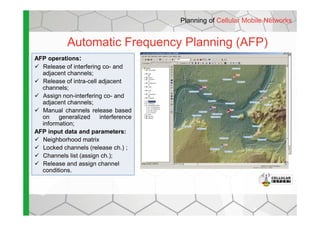 Automatic Frequency Planning (AFP)
AFP operations:
Release of interfering co- and
adjacent channels;
Release of intra-cell adjacent
channels;
Assign non-interfering co- and
adjacent channels;
Manual channels release based
Planning of Cellular Mobile Networks
Manual channels release based
on generalized interference
information;
AFP input data and parameters:
Neighborhood matrix
Locked channels (release ch.) ;
Channels list (assign ch.);
Release and assign channel
conditions.
 
