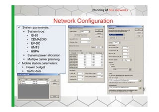System parameters:
System type:
• IS-95
• CDMA2000
• EV-DO
• UMTS
• HSPA
System power allocation
Network Configuration
Planning of 3G+ networks
System power allocation
Multiple carrier planning
Mobile station parameters:
Power budget
Traffic data
 