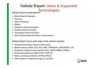 Cellular Expert: Users & Supported
TechnologiesCellular Expert is dedicated for:
Mobile Network Operators
Telecoms
Utility Companies
Military
Emergency Service Providers
Wireless Internet Providers
Consultancy Service Providers
Other Wireless Network Owners / Administrators
Cellular Expert covers wide range of the wireless systems:
Wireless transmission networks (Microwave)
Mobile networks (GSM, DCS, PCS, NMT, CDMA2000, UMTS/HSPA, LTE)
Broadband wireless access networks (WLL, LMDS, MMDS, WiMAX)
Broadcasting Networks (DAB, DVB-T, DVB-T2)
Military and rescue networks (TETRA, APCO)
Other systems in frequency range up to 40 GHz
 