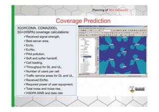 Coverage Prediction
Planning of 3G+ networks
3G(WCDMA, CDMA2000),
3G+(HSPA) coverage calculations:
Received signal strength,
Best server area,
Ec/Io,
Ec/No,
Pilot pollution,
Soft and softer handoff,
Cell loading,
Throughput for DL and UL,
Number of users per cell
Traffic service areas for DL and UL,
Received Eb/No
Required power of user equipment,
Total noise and noise rise,
HSDPA SINR and data rate
 