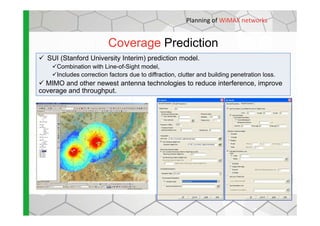 Coverage Prediction
SUI (Stanford University Interim) prediction model.
Combination with Line-of-Sight model,
Includes correction factors due to diffraction, clutter and building penetration loss.
MIMO and other newest antenna technologies to reduce interference, improve
coverage and throughput.
Planning of WiMAX networks
 
