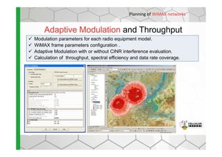 Adaptive Modulation and Throughput
Modulation parameters for each radio equipment model.
WiMAX frame parameters configuration .
Adaptive Modulation with or without CINR interference evaluation.
Calculation of throughput, spectral efficiency and data rate coverage.
Planning of WiMAX networks
 