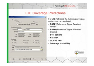 LTE Coverage Predictions
For LTE networks the following coverage
rasters can be calculated:
- RSRP (Reference Signal Received
Power)
- RSRQ (Reference Signal Received
Quality)
Planning of LTE networks
- Best servers
- RS-SINR
- DL data rate
- Coverage probability
 