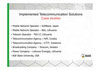 Implemented Telecommunication Solutions
Case studies
• Mobile Network Operator – SoftBank, Japan
• Mobile Network Operator – Bit÷, Lithuania
• Telecom Operator - TEO LT, Lithuania• Telecom Operator - TEO LT, Lithuania
• Telecommunication Agency – HAT, Croatia
• Telecommunication Agency – CTiTi, Catalonia
• Broadcasting Company – Teracom, Sweden
• Power Company – Lietuvos Energija, Lithuania
• Ball State University, USA
 