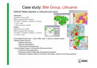 Case study: Bit÷ Group, Lithuania
GSM/3G Mobile Operator in Lithuania and Latvia
Lithuania
operations from 1995
GSM coverage 99% territory
3G (HSPA 7.2Mbits/1.4Mbits) ~35 cities
~ 1mln. subs
~ 40% business market
Latvia
Operations from 2005
GSM coverage 96% territory
3G (HSPA 7.2Mbits/1.4Mbits) ~10 cities
~ 0.3mln. subs.~ 0.3mln. subs.
First Cellular Expert user – since 1995, uses 11 seats of Cellular Expert
Cellular Expert used for :
• Network planning
• Network optimization
• Transmission links planning
• Using Cellular Expert in Enterprise GIS environment:
• Customer Care application
• Business analysis (drop calls and payback analysis)
• Interfaces to legacy systems (inventory, drive-tests, network monitoring systems)
 