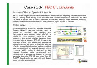 Case study: TEO LT, Lithuania
Incumbent Telecom Operator in Lithuania
TEO LT is the largest provider of the Internet and public fixed-line telephony services in Lithuania.
TEO LT, belongs to the leading Nordic and Baltic telecommunications group TeliaSonera AB. TEO
LT, offers to private and business customers in Lithuania services within fixed-line telephony,
Internet, data communication, networks interconnection, digital TV and IT services.
Project scope:
Implementation of enterprise Network Inventory
System. Network inventory business object is
based on Microsoft SQL platform and
Geographical data business object (TelGIS) isGeographical data business object (TelGIS) is
based on ESRI platform. There is a tight
integration and flexible interface between these
business objects allowing TEO LT to reach set
business targets. This solution has significantly
lowered the costs and terms of data input because
of ability to input both inventory and geographical
data simultaneously by several divisions of the
company. TelGIS system is dedicated to duct
network inventory data management and
management of geographical location of network
elements. Currently TEO LT uses more than 10
ArcMAP based seats and over 400 web based
seats with editing capabilities.
 