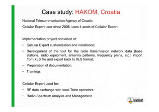 Case study: HAKOM, Croatia
National Telecommunication Agency of Croatia
Cellular Expert user since 2005, uses 4 seats of Cellular Expert
Implementation project consisted of:
• Cellular Expert customization and installation;
• Development of the tool for the radio transmission network data (base
stations, radio equipment, antenna patterns, frequency plans, etc.) importstations, radio equipment, antenna patterns, frequency plans, etc.) import
from XLS file and export back to XLS format;
• Preparation of documentation;
• Trainings
Cellular Expert used for:
• RF data exchange with local Telco operators
• Radio Spectrum Analysis and Management
 