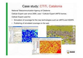 Case study: CTiTi, Catalonia
National Telecommunication Agency of Catalonia
Cellular Expert user since 2009, uses 1 Cellular Expert UMTS license;
Cellular Expert used for:
• Simulation of coverage for the new technologies such as UMTS and HSDPA
• Publishing of simulated coverage on the web
 