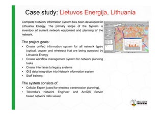 Case study: Lietuvos Energija, Lithuania
Complete Network information system has been developed for
Lithuania Energy. The primary scope of the System is
inventory of current network equipment and planning of the
network.
The project goals:
• Create unified information system for all network types
(optical, copper and wireless) that are being operated by
Lithuania Energy
• Create workflow management system for network planning• Create workflow management system for network planning
tasks
• Create Interfaces to legacy systems
• GIS data integration into Network information system
• Staff training
The system consists of:
• Cellular Expert (used for wireless transmission planning),
• Telcordia’s Network Engineer and ArcGIS Server
based network data viewer
 