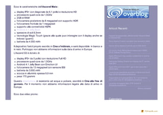 Ecco le caratteristiche dell’Ascend Mat e:

   display IPS+ con diagonale da 6,1 pollici e risoluzione HD
   processore quad-core da 1,5GHz
   2GB di RAM
   fotocamera posteriore da 8 megapixel con supporto HDR
   fotocamera frontale da 1 megapixel
   supporto alla connettività HSPA
   Android 4.1 Jelly Bean                                                                    Articoli Recenti
   spessore di soli 6,5mm
   tecnologia Magic Touch (grazie alla quale puoi interagire con il display anche se         Huawei ha presentato ufficialmente l’Ascend Mate
                                                                                             e l’Ascend D2
   indossi i guanti)
   batteria da 4.050 mAh                                                                     So ny Xperia Z sarà il mo dello che arriverà in Italia


Il dispositivo farà il proprio esordio in Cina a f ebbraio, e sarà disponibile in bianco e   Nuo vo So ny Xperia Z pro nto per il CES 20 13

in nero. Purtroppo non abbiamo informazioni sulla data di arrivo in Europa.                  Un nuo vo Dual SIM di fascia bassa per il MWC
                                                                                             20 13: Galaxy Yo ung Duo s
L’Ascend D2 è dotato di:
                                                                                             Apple iPho ne 6 may uscita a settembre e ricarica
   display IPS+ da 5 pollici con risoluzione Full HD                                         via wireless

   processore quad-core da 1,5GHz                                                            Samsung Galaxy Grand co n display da 5'', anche
                                                                                             dual Sim
   Android 4.1 Jelly Bean con Emotion UI
   fotocamera da 13 megapixel con sensore BSI                                                Apple iPho ne 6 co n iOS 7 gia in test seco ndo i
                                                                                             develo pers
   batteria da 3.000 mAh
                                                                                             Le presunte specifiche tecniche o f Mo to ro la Dro id
   scocca in alluminio spessa 9,9 mm                                                         Razr M HD Smartpho ne Andro id
   pesa 170 grammi
                                                                                             Dispo nibile la Cyano genMo d 10 .1 co n Andro id
                                                                                             4.2.1: HTC One X+ Smartpho ne Andro id
Quest o smartphone è resistente ad acqua e polvere, esordirà in Cina alla f ine di
                                                                                             La prima immagine dello ZTE Grand S
gennaio. Per il momento non abbiamo informazioni legate alla data di arrivo in               Smartpho ne Andro id
Europa.                                                                                                                            Elenco completo


Ecco due video promo:

                                                                                             Calendario



                                                                                                                                            PDFmyURL.com
 