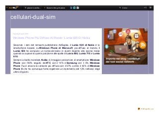 T i p iace rà anche …   Q ue st o b lo g mi p iace              Cerca     ok




cellulari-dual-sim

Tue s d ay 9 ap ril 20 13


Windows Phone Più Diffuso Al Mondo: Lumia 920 Di Nokia

 Secondo i dati del network pubblicitario AdDuplex, il Lumia 920 di Nokia è lo
 smartphone basato su Windows Phone di Microsof t più diffuso al mondo. Il
 Lumia 920 ha compiuto un notevole balzo in avanti rispetto allo scorso mese
 quando occupava la quarta posizione alle spalle di Lumia 800, Lumia 710 e Lumia
 610.
 Sempre a livello mondiale, Nokia è il maggior produttore di smartphone Windows
 Phone con l’80% seguito da HTC con il 14% e Samsung con il 5%. Windows
 Phone 7.x è ancora la versione più diffusa con il 57% contro il 43% di Windows
 Phone 8 che ha comunque fatto registrare un incremento del 12% nell’arco degli
 ultimi 30 giorni.




                                                                                           PDFmyURL.com
 