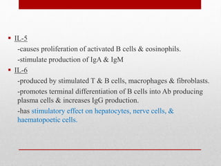  IL-5
-causes proliferation of activated B cells & eosinophils.
-stimulate production of IgA & IgM
 IL-6
-produced by stimulated T & B cells, macrophages & fibroblasts.
-promotes terminal differentiation of B cells into Ab producing
plasma cells & increases IgG production.
-has stimulatory effect on hepatocytes, nerve cells, &
haematopoetic cells.
 