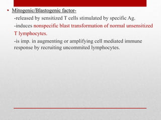 • Mitogenic/Blastogenic factor-
-released by sensitized T cells stimulated by specific Ag.
-induces nonspecific blast transformation of normal unsensitized
T lymphocytes.
-is imp. in augmenting or amplifying cell mediated immune
response by recruiting uncommited lymphocytes.
 