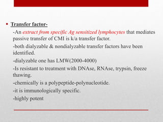  Transfer factor-
-An extract from specific Ag sensitized lymphocytes that mediates
passive transfer of CMI is k/a transfer factor.
-both dialyzable & nondialyzable transfer factors have been
identified.
-dialyzable one has LMW(2000-4000)
-Is resistant to treatment with DNAse, RNAse, trypsin, freeze
thawing.
-chemically is a polypeptide-polynucleotide.
-it is immunologically specific.
-highly potent
 