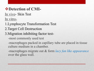 Detection of CMI-
In vivo- Skin Test
In vitro-
1.Lymphocyte Transformation Test
2.Target Cell Destruction
3.Migration inhibiting factor test-
-most commonly used test
-macrophages packed in capillary tube are placed in tissue
culture medium in a chamber.
-macrophages migrate out & form lacy fan like appearance
over the glass wall.
 