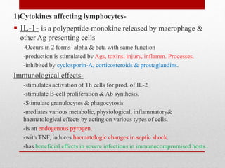 1)Cytokines affecting lymphocytes-
 IL-1- is a polypeptide-monokine released by macrophage &
other Ag presenting cells
-Occurs in 2 forms- alpha & beta with same function
-production is stimulated by Ags, toxins, injury, inflamm. Processes.
-inhibited by cyclosporin-A, corticosteroids & prostaglandins.
Immunological effects-
-stimulates activation of Th cells for prod. of IL-2
-stimulate B-cell proliferation & Ab synthesis.
-Stimulate granulocytes & phagocytosis
-mediates various metabolic, physiological, inflammatory&
haematological effects by acting on various types of cells.
-is an endogenous pyrogen.
-with TNF, induces haematologic changes in septic shock.
-has beneficial effects in severe infections in immunocompromised hosts..
 