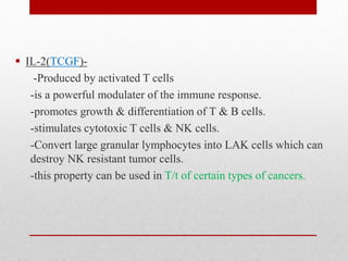  IL-2(TCGF)-
-Produced by activated T cells
-is a powerful modulater of the immune response.
-promotes growth & differentiation of T & B cells.
-stimulates cytotoxic T cells & NK cells.
-Convert large granular lymphocytes into LAK cells which can
destroy NK resistant tumor cells.
-this property can be used in T/t of certain types of cancers.
 