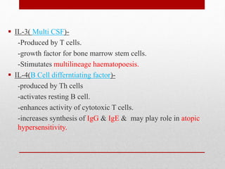  IL-3( Multi CSF)-
-Produced by T cells.
-growth factor for bone marrow stem cells.
-Stimutates multilineage haematopoesis.
 IL-4(B Cell differntiating factor)-
-produced by Th cells
-activates resting B cell.
-enhances activity of cytotoxic T cells.
-increases synthesis of IgG & IgE & may play role in atopic
hypersensitivity.
 