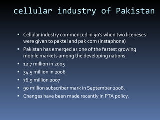 cellular industry of Pakistan Cellular industry commenced in 90’s when two liceneses were given to paktel and pak com (Instaphone) Pakistan has emerged as one of the fastest growing mobile markets among the developing nations.  12.7 million in 2005 34.5 million in 2006 76.9 million 2007  90 million subscriber mark in September 2008. Changes have been made recently in PTA policy. 