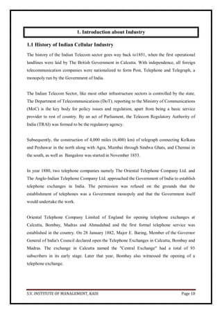 S.V. INSTITUTE OF MANAGEMENT, KADI Page 10
1. Introduction about Industry
1.1 History of Indian Cellular Industry
The history of the Indian Telecom sector goes way back to1851, when the first operational
landlines were laid by The British Government in Calcutta. With independence, all foreign
telecommunication companies were nationalized to form Post, Telephone and Telegraph, a
monopoly run by the Government of India.
The Indian Telecom Sector, like most other infrastructure sectors is controlled by the state.
The Department of Telecommunications (DoT), reporting to the Ministry of Communications
(MoC) is the key body for policy issues and regulation, apart from being a basic service
provider to rest of country. By an act of Parliament, the Telecom Regulatory Authority of
India (TRAI) was formed to be the regulatory agency.
Subsequently, the construction of 4,000 miles (6,400) km) of telegraph connecting Kolkata
and Peshawar in the north along with Agra, Mumbai through Sindwa Ghats, and Chennai in
the south, as well as Bangalore was started in November 1853.
In year 1880, two telephone companies namely The Oriental Telephone Company Ltd. and
The Anglo-Indian Telephone Company Ltd. approached the Government of India to establish
telephone exchanges in India. The permission was refused on the grounds that the
establishment of telephones was a Government monopoly and that the Government itself
would undertake the work.
Oriental Telephone Company Limited of England for opening telephone exchanges at
Calcutta, Bombay, Madras and Ahmadabad and the first formal telephone service was
established in the country. On 28 January 1882, Major E. Baring, Member of the Governor
General of India's Council declared open the Telephone Exchanges in Calcutta, Bombay and
Madras. The exchange in Calcutta named the "Central Exchange" had a total of 93
subscribers in its early stage. Later that year, Bombay also witnessed the opening of a
telephone exchange.
 