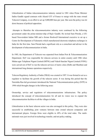 S.V. INSTITUTE OF MANAGEMENT, KADI Page 11
Liberalization of Indian telecommunication industry started in 1981 when Prime Minister
Indira Gandhi signed contracts with Alcatel CIT of France to merge with the state owned
Telecom Company, in an effort to set up 5,000,000 lines per year. But soon the policy was let
down because of political opposition.
Attempts to liberalize the telecommunication industry were continued by the following
government under the prime-minister-ship of Rajiv Gandhi. He invited Sam Pitroda, a US-
based Non-resident Indian NRI and a former Rockwell International executive to set up a
Centre for Development of Telemetric which manufactured electronic telephone exchanges in
India for the first time. Sam Pitroda had a significant role as a consultant and adviser in the
development of telecommunication in India.
In 1985, the Department of Telecom was separated from Indian Post & Telecommunication
Department. DoT was responsible for telecom services in entire country until 1986 when
Mahan agar Telephone Nigam Limited (MTNL) and Videsh Sanchar Nigam Limited (VSNL)
were carved out of DoT to run the telecom services of metro cities (Delhi and Mumbai) and
international long distance operations respectively.
Telecom Regulatory Authority of India (TRAI) was created in 1997. It was formed to act as a
regulator to facilitate the growth of the telecom sector. It was during this period that the
Narsimha Rao-led government introduced the National Telecommunications policy (NTP) in
1994 which brought changes in the following areas:
Ownership, service and regulation of telecommunications infrastructure. The policy
introduced the concept of telecommunication for all and its vision was to expand the
telecommunication facilities to all the villages in India.
Liberalization in the basic telecom sector was also envisaged in this policy. They were also
successful in establishing joint ventures between state owned telecom companies and
international players. Foreign firms were eligible to 49% of the total stake. The multi-
nationals were just involved in technology transfer, and not policy making.
 
