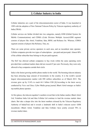 S.V. INSTITUTE OF MANAGEMENT, KADI Page 14
2. Cellular Industry in India
Cellular industries are a part of the telecommunication sector of India. It was launched in
1999 with the adoption of New National Telecom Policy by Telecom regulatory authority of
India (TRAI).
Cellular services are further divided into two categories, namely GSM (Global System for
Mobile Communications) and CDMA (Code Division Multiple Access).GSM segment
consists of players like Airtel, Vodafone, Idea, BSNL and Reliance Jio. Whereas, CDMA
segment consists of players like Reliance, Tata, etc.
There are some private service operators in each area, and an incumbent state operator.
Cellular companies provide two types of subscriptions – pre-paid and post-paid. Almost 80%
of the cellular subscriber base belongs to the pre-paid segment.
The DoT has allowed cellular companies to buy rivals within the same operating circle
provided their combined market share did not exceed 67 per cent. Previously, they were only
allowed to buy companies outside their circle.
India is the fastest growing mobile phone market in the world. The booming telecom industry
has been attracting large amount of investments in the country. It is the world’s second
largest telecommunication market with 898 million subscribers as of March 2013. The
revenue grew up by 13.4% to reach 64.1 billion US$ [8].According to the latest survey
conducted by Voice and Data, Cyber Media group journal, Bharti Airtel emerges as India's
top mobile phone operator.
At first glance, the telecom regulator’s numbers reveal that in the Indian market, Bharti Airtel
Ltd, Vodafone India Ltd and Idea Cellular Ltd continue to lead the revenue market share
charts. But take a deeper dive into the latest numbers released by the Telecom Regulatory
Authority of India(Trai) and it reveals a landmark shift in India’s telecom sector: GSM
incumbents—Bharti Airtel, Vodafone and Idea Cellular—have jointly crossed 70% in
revenue market share.
 