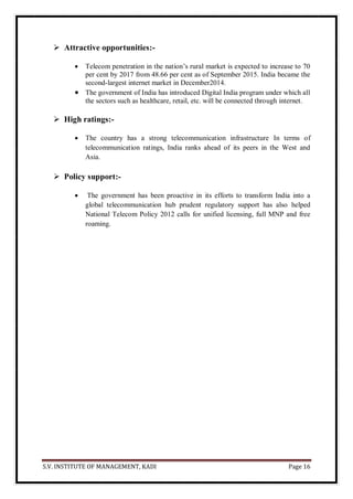 S.V. INSTITUTE OF MANAGEMENT, KADI Page 16
 Attractive opportunities:-
 Telecom penetration in the nation’s rural market is expected to increase to 70
per cent by 2017 from 48.66 per cent as of September 2015. India became the
second-largest internet market in December2014.
 The government of India has introduced Digital India program under which all
the sectors such as healthcare, retail, etc. will be connected through internet.
 High ratings:-
 The country has a strong telecommunication infrastructure In terms of
telecommunication ratings, India ranks ahead of its peers in the West and
Asia.
 Policy support:-
 The government has been proactive in its efforts to transform India into a
global telecommunication hub prudent regulatory support has also helped
National Telecom Policy 2012 calls for unified licensing, full MNP and free
roaming.
 