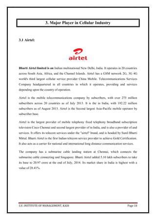 S.V. INSTITUTE OF MANAGEMENT, KADI Page 18
3. Major Player in Cellular Industry
3.1 Airtel:
Bharti Airtel limited is an Indian multinational New Delhi, India. It operates in 20 countries
across South Asia, Africa, and the Channel Islands. Airtel has a GSM network 2G, 3G 4G
world's third largest cellular service provider China Mobile. Telecommunications Services
Company headquartered in all countries in which it operates, providing and services
depending upon the country of operation.
Airtel is the mobile telecommunications company by subscribers, with over 275 million
subscribers across 20 countries as of July 2013. It is the in India, with 192.22 million
subscribers as of August 2013. Airtel is the Second largest Asia-Pacific mobile operator by
subscriber base.
Airtel is the largest provider of mobile telephony fixed telephony broadband subscription
television Cisco Chennai and second largest provider of in India, and is also a provider of and
services. It offers its telecom services under the "airtel" brand, and is headed by Sunil Bharti
Mittal. Bharti Airtel is the first Indian telecom service provider to achieve Gold Certification.
It also acts as a carrier for national and international long distance communication services.
The company has a submarine cable landing station at Chennai, which connects the
submarine cable connecting and Singapore. Bharti Airtel added 5.10 lakh subscribers to take
its base to 20.97 crore at the end of July, 2014. Its market share in India is highest with a
value of 28.41%.
 