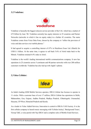 S.V. INSTITUTE OF MANAGEMENT, KADI Page 19
3.2 Vodafone:
Vodafone is basically the biggest telecom service provider of the U.K. which has a market of
£75 billion by June ’08. Vodafone currently has equity interests in 25 countries and Partner
Networks (networks in which it has no equity stake) in a further 42 countries. The name
Vodafone comes from Voice Data Fone, chosen by the company to ―reflect the provision of
voice and data services over mobile phones.‖
It had agreed to acquire a controlling interest of 67% in Hutchison Essar Ltd. (Hutch) for
US$11.1 billion. At the same time, it agrees to sell back 5.6% of Airtel stake back to the
Mittals. Vodafone retained 4.4% stake in Airtel.
Vodafone is the world’s leading international mobile communications company. It now has
operations in 25 countries across 5 continents and 40 partner networks with over 200 million
customers worldwide. Vodafone has also tied up with Apple’s iphone.
3.3 Idea Cellular:
As India's leading GSM Mobile Services operator, IDEA Cellular has licenses to operate in
11 circles. With a customer base of over 17 million, IDEA Cellular has operations in Delhi,
Maharashtra, Goa, Gujarat, Andhra Pradesh, Madhya Pradesh, Chhattisgarh, Uttaranchal,
Haryana, UP-West, Himachal Pradesh and Kerala.
As a leader in Value Added Services, Innovation is central to IDEA's VAS Factory. It is the
first cellular company to launch music messaging with 'Cellular Jockey', 'Background Tones',
'Group Talk', a voice portal with 'Say IDEA' and a complete suite of Mobile Email Services.
 