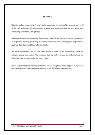 S.V. INSTITUTE OF MANAGEMENT, KADI Page 2
PREFACE
―Practice makes a man perfect‖ a very good appropriate proverb said by someone very well
fit for each and every MBA(Integrated) student who is going on fade the real world after
completing his/her MBA(Integrated).
Winter project which is mandatory for each and every MBA (Integrated) student helps them a
lot to practice the thing practically, which they are theoretically, winter project helps them in
applying their theoretical knowledge practically.
We have encountered, and do our finest efforts to bind all the information, which we
collected during our project. We optimism that we will be assure the industrial and the
university criteria for preparing the project report.
It was a determined and elevating experience for us. This project really helps us in expand of
our knowledge as glowing as in development of our skills in decision-making.
 