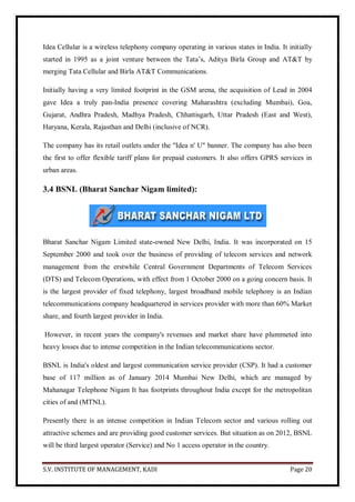 S.V. INSTITUTE OF MANAGEMENT, KADI Page 20
Idea Cellular is a wireless telephony company operating in various states in India. It initially
started in 1995 as a joint venture between the Tata’s, Aditya Birla Group and AT&T by
merging Tata Cellular and Birla AT&T Communications.
Initially having a very limited footprint in the GSM arena, the acquisition of Lead in 2004
gave Idea a truly pan-India presence covering Maharashtra (excluding Mumbai), Goa,
Gujarat, Andhra Pradesh, Madhya Pradesh, Chhattisgarh, Uttar Pradesh (East and West),
Haryana, Kerala, Rajasthan and Delhi (inclusive of NCR).
The company has its retail outlets under the "Idea n' U" banner. The company has also been
the first to offer flexible tariff plans for prepaid customers. It also offers GPRS services in
urban areas.
3.4 BSNL (Bharat Sanchar Nigam limited):
Bharat Sanchar Nigam Limited state-owned New Delhi, India. It was incorporated on 15
September 2000 and took over the business of providing of telecom services and network
management from the erstwhile Central Government Departments of Telecom Services
(DTS) and Telecom Operations, with effect from 1 October 2000 on a going concern basis. It
is the largest provider of fixed telephony, largest broadband mobile telephony is an Indian
telecommunications company headquartered in services provider with more than 60% Market
share, and fourth largest provider in India.
However, in recent years the company's revenues and market share have plummeted into
heavy losses due to intense competition in the Indian telecommunications sector.
BSNL is India's oldest and largest communication service provider (CSP). It had a customer
base of 117 million as of January 2014 Mumbai New Delhi, which are managed by
Mahanagar Telephone Nigam It has footprints throughout India except for the metropolitan
cities of and (MTNL).
Presently there is an intense competition in Indian Telecom sector and various rolling out
attractive schemes and are providing good customer services. But situation as on 2012, BSNL
will be third largest operator (Service) and No 1 access operator in the country.
 